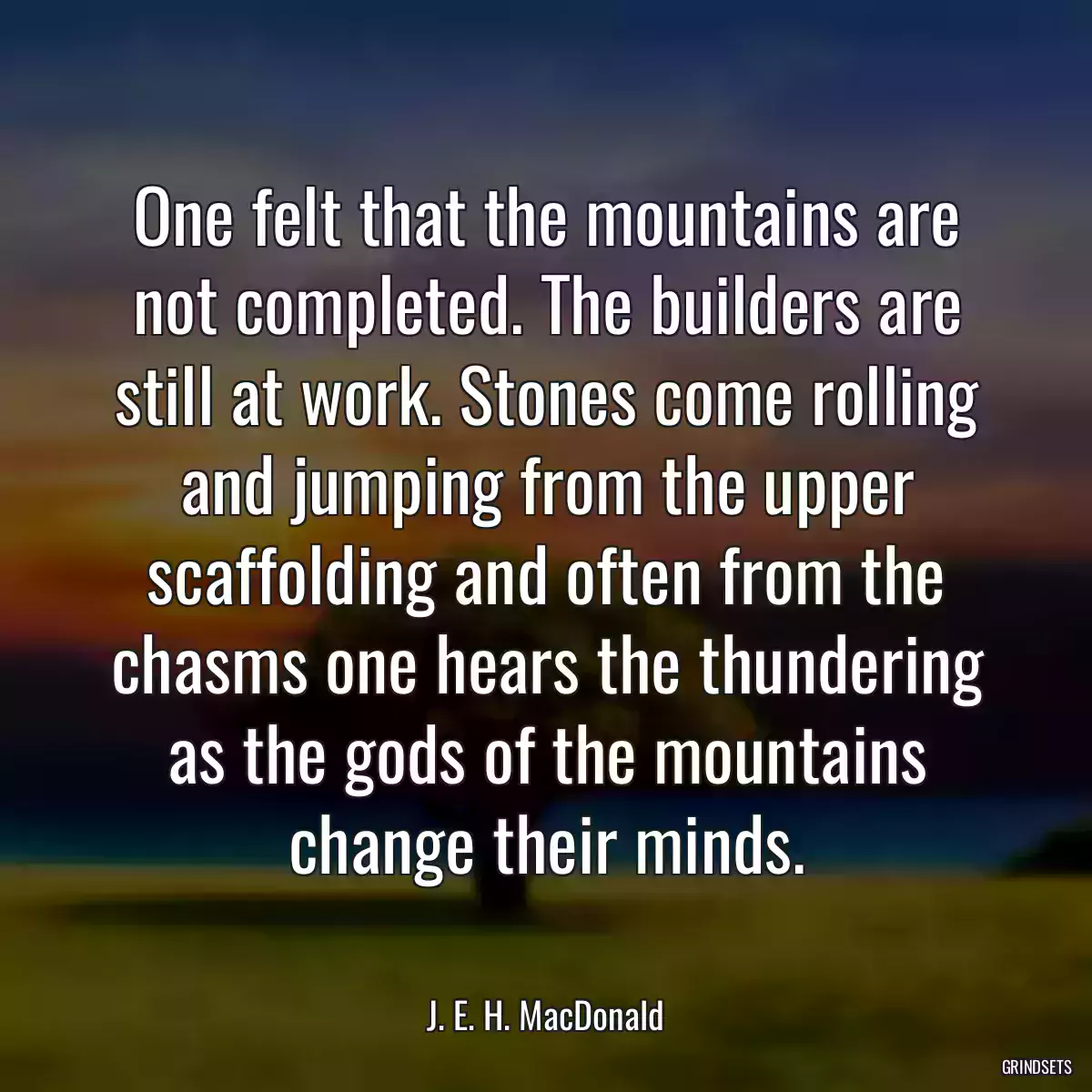 One felt that the mountains are not completed. The builders are still at work. Stones come rolling and jumping from the upper scaffolding and often from the chasms one hears the thundering as the gods of the mountains change their minds.