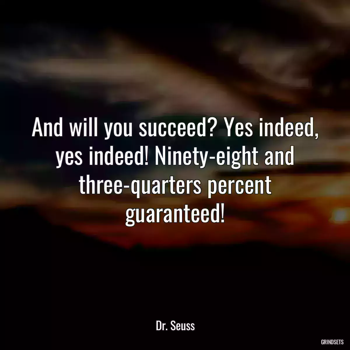 And will you succeed? Yes indeed, yes indeed! Ninety-eight and three-quarters percent guaranteed!