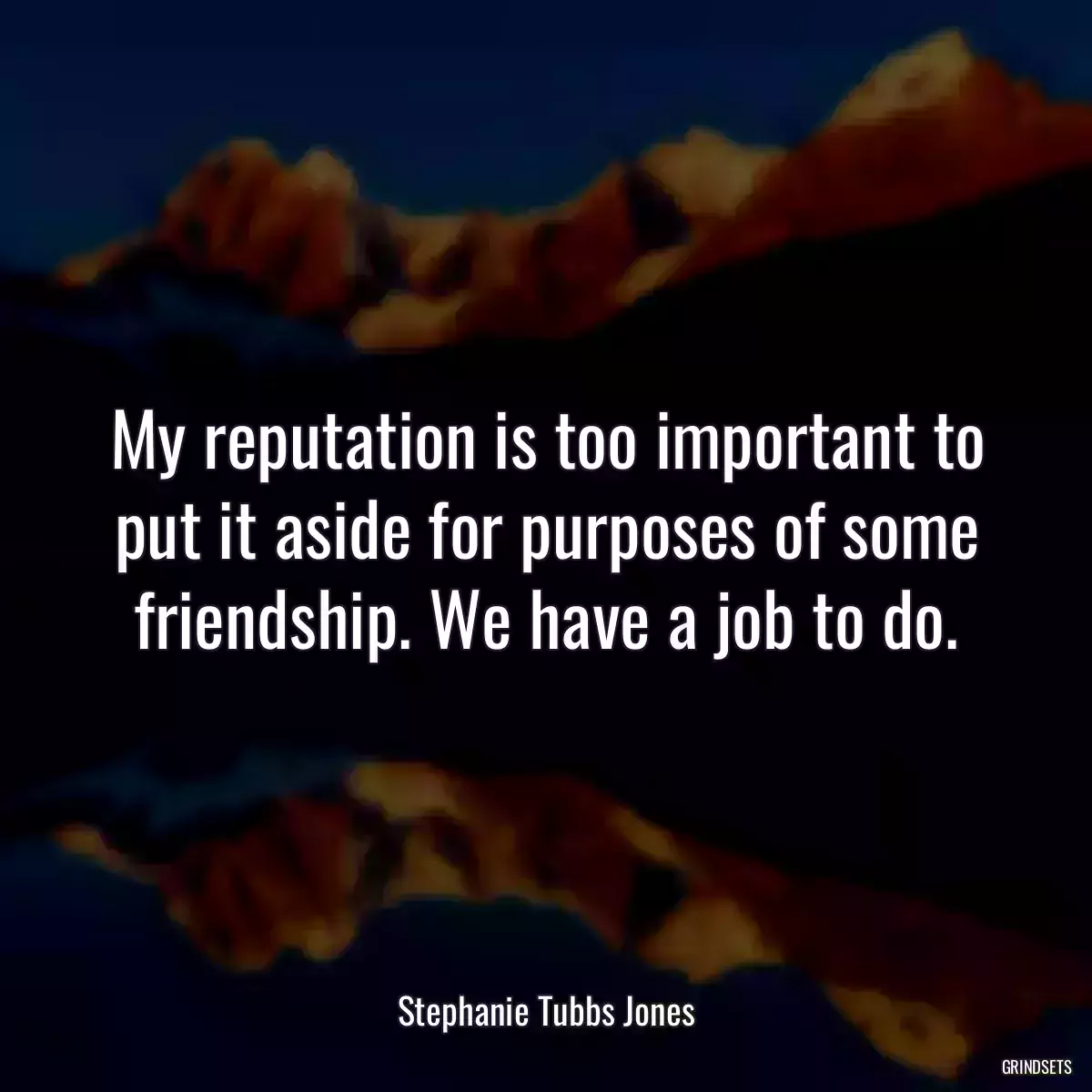 My reputation is too important to put it aside for purposes of some friendship. We have a job to do.