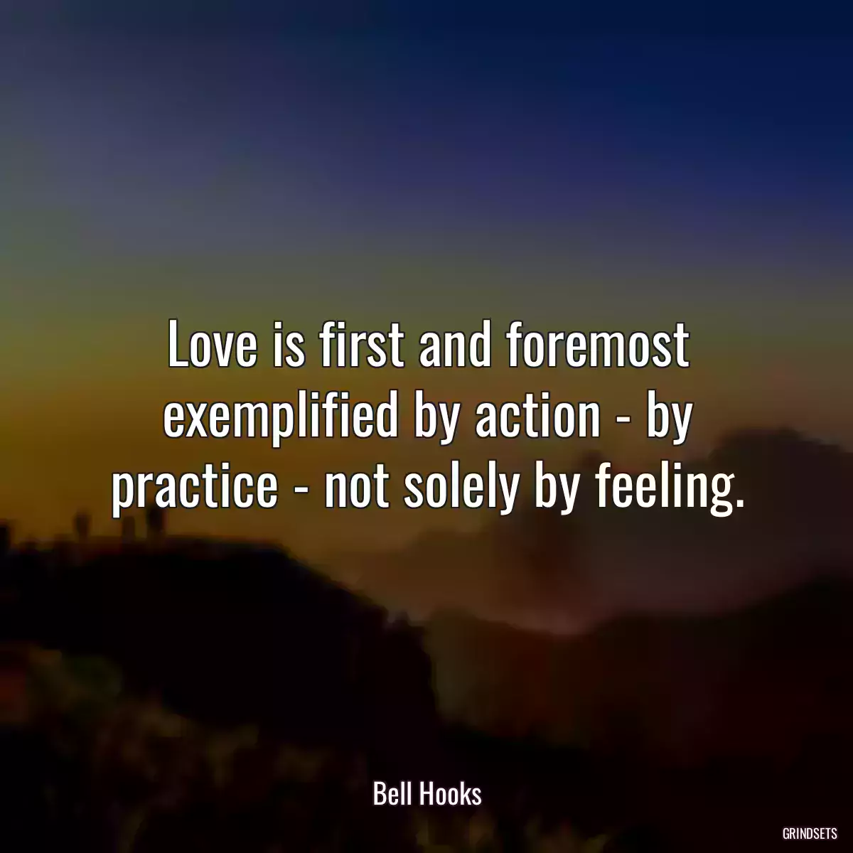 Love is first and foremost exemplified by action - by practice - not solely by feeling.