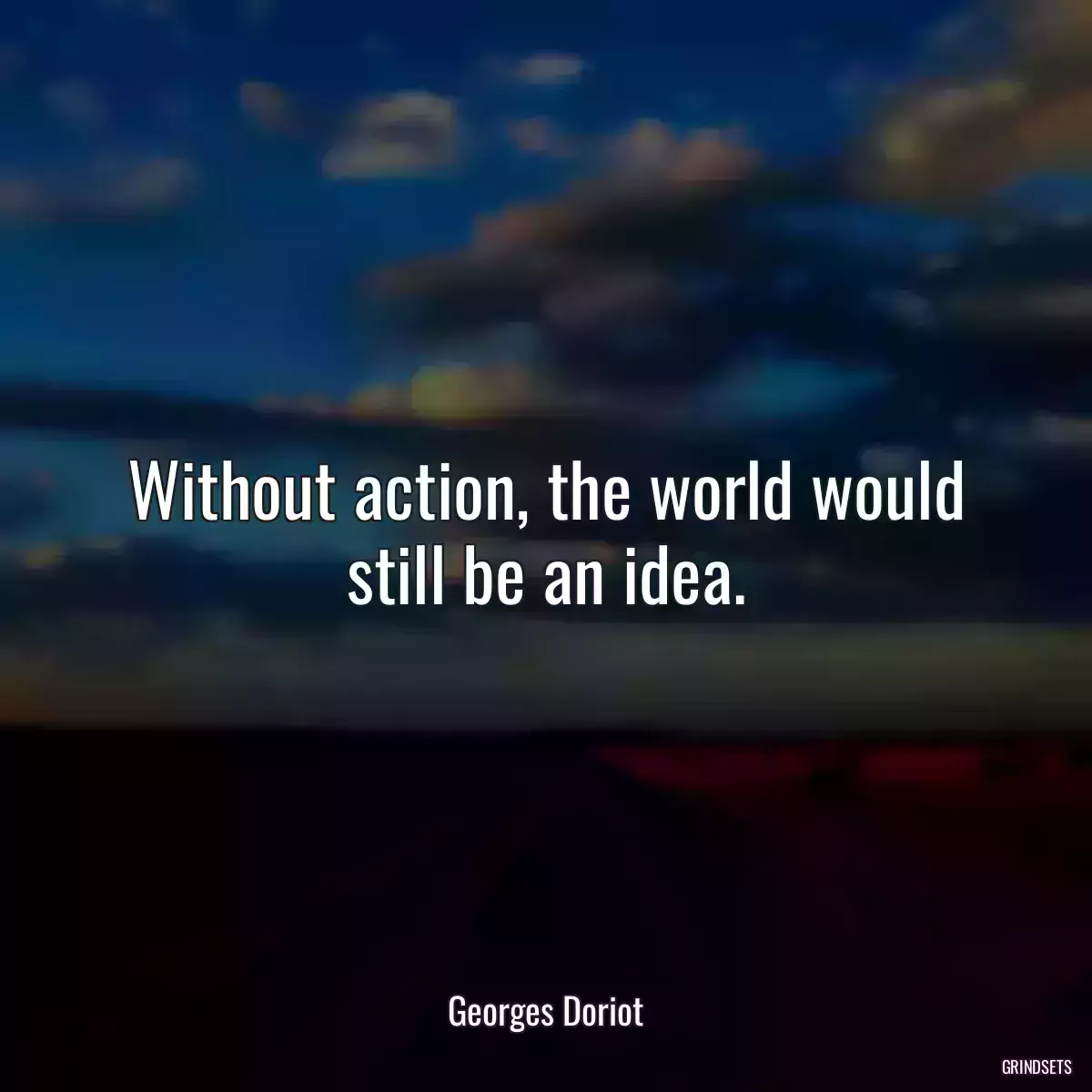 Without action, the world would still be an idea.