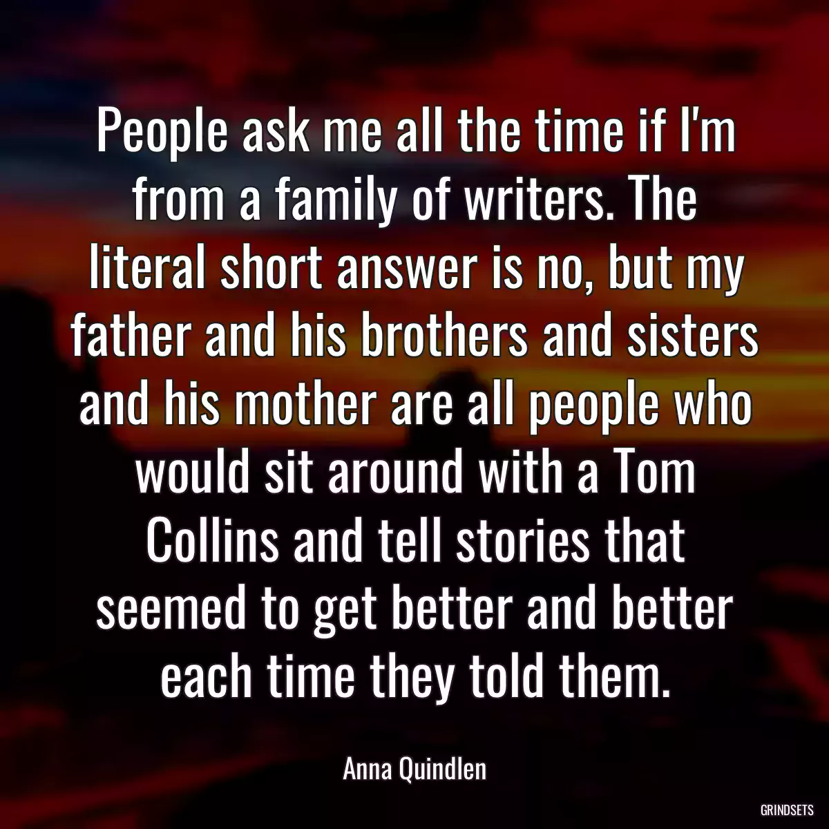 People ask me all the time if I\'m from a family of writers. The literal short answer is no, but my father and his brothers and sisters and his mother are all people who would sit around with a Tom Collins and tell stories that seemed to get better and better each time they told them.