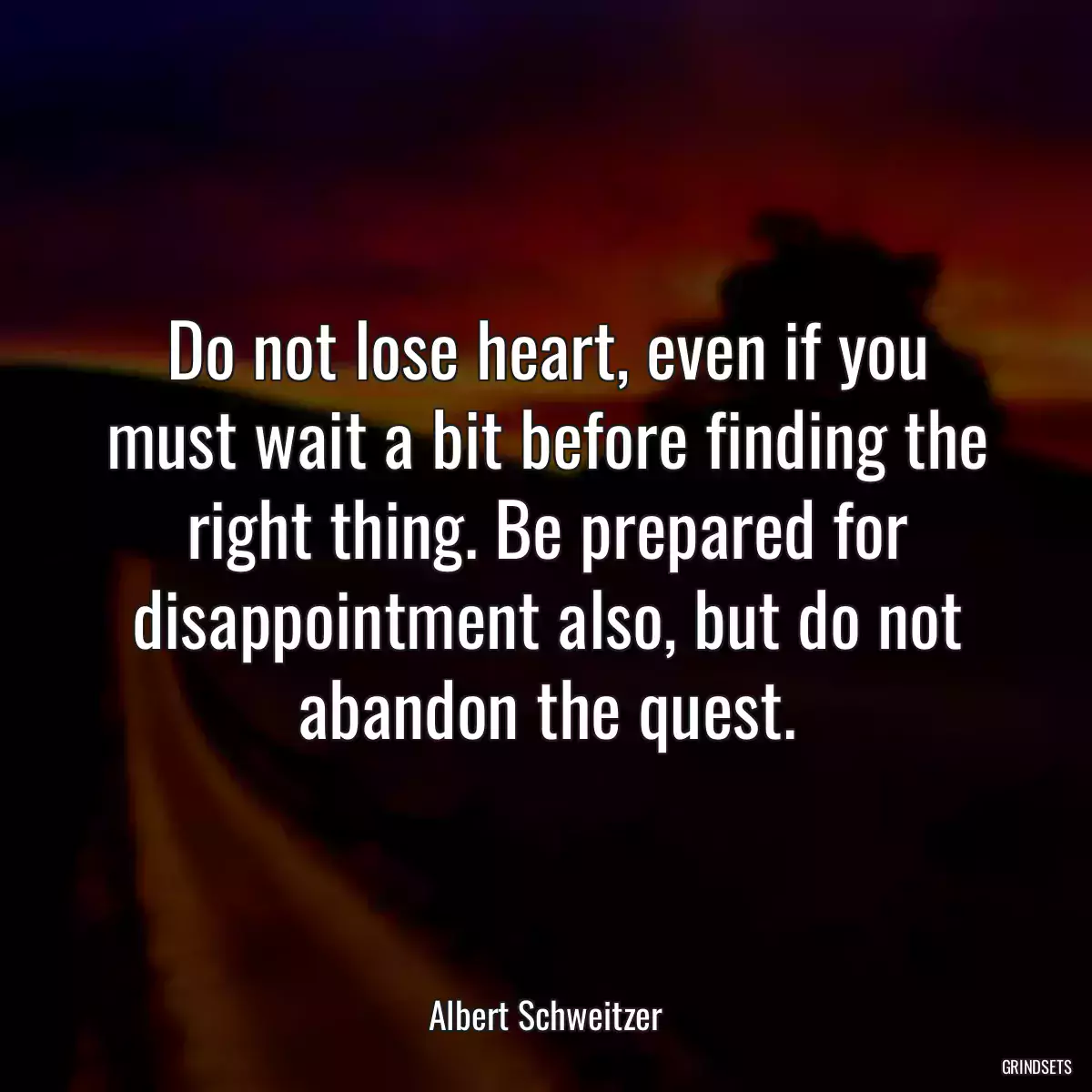 Do not lose heart, even if you must wait a bit before finding the right thing. Be prepared for disappointment also, but do not abandon the quest.