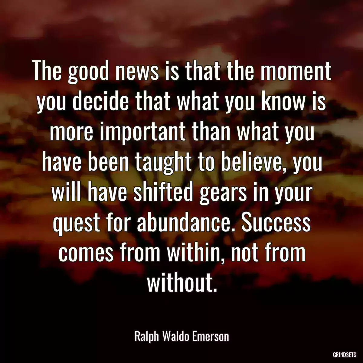 The good news is that the moment you decide that what you know is more important than what you have been taught to believe, you will have shifted gears in your quest for abundance. Success comes from within, not from without.