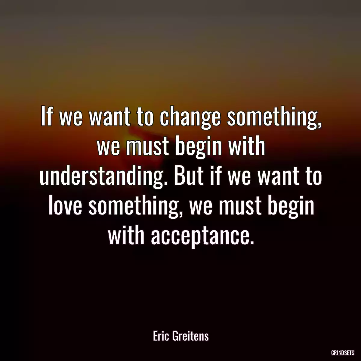 If we want to change something, we must begin with understanding. But if we want to love something, we must begin with acceptance.