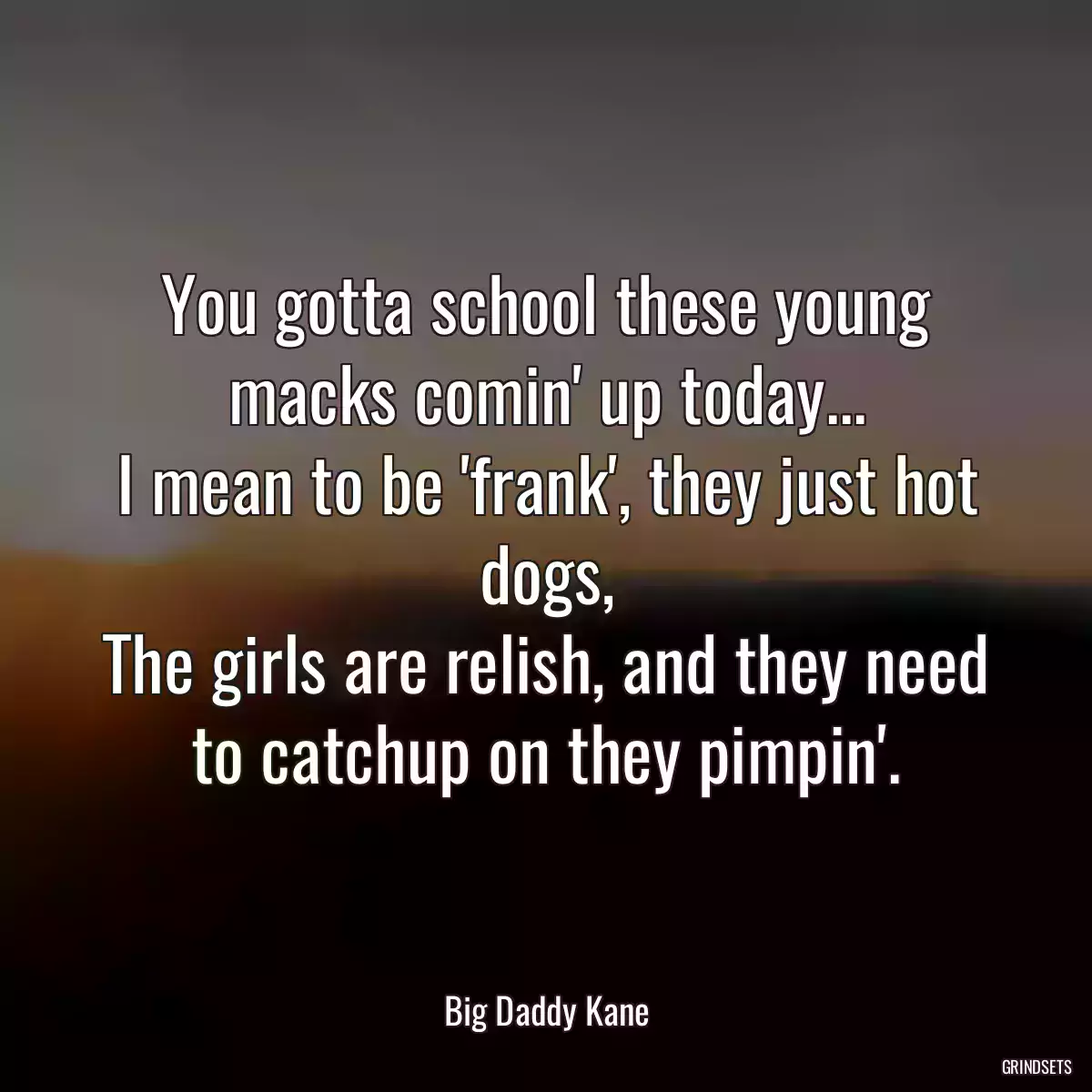 You gotta school these young macks comin\' up today...
I mean to be \'frank\', they just hot dogs,
The girls are relish, and they need to catchup on they pimpin\'.