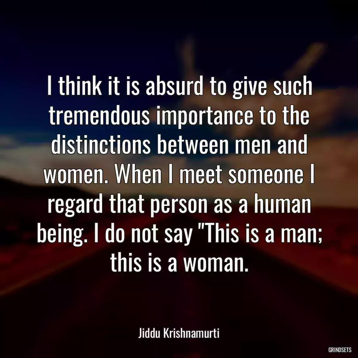 I think it is absurd to give such tremendous importance to the distinctions between men and women. When I meet someone I regard that person as a human being. I do not say \