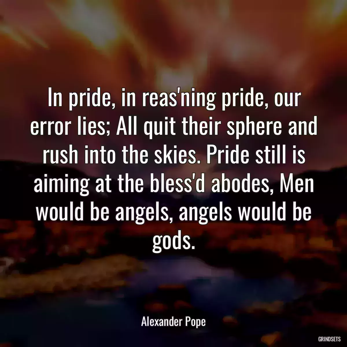 In pride, in reas\'ning pride, our error lies; All quit their sphere and rush into the skies. Pride still is aiming at the bless\'d abodes, Men would be angels, angels would be gods.