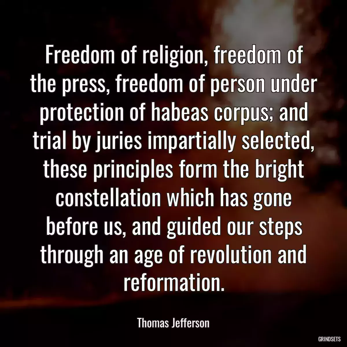 Freedom of religion, freedom of the press, freedom of person under protection of habeas corpus; and trial by juries impartially selected, these principles form the bright constellation which has gone before us, and guided our steps through an age of revolution and reformation.