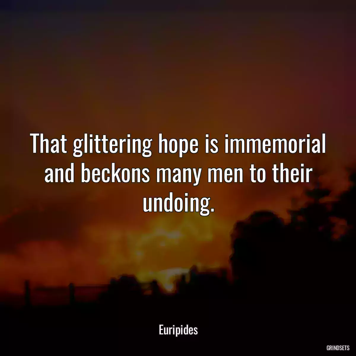 That glittering hope is immemorial and beckons many men to their undoing.