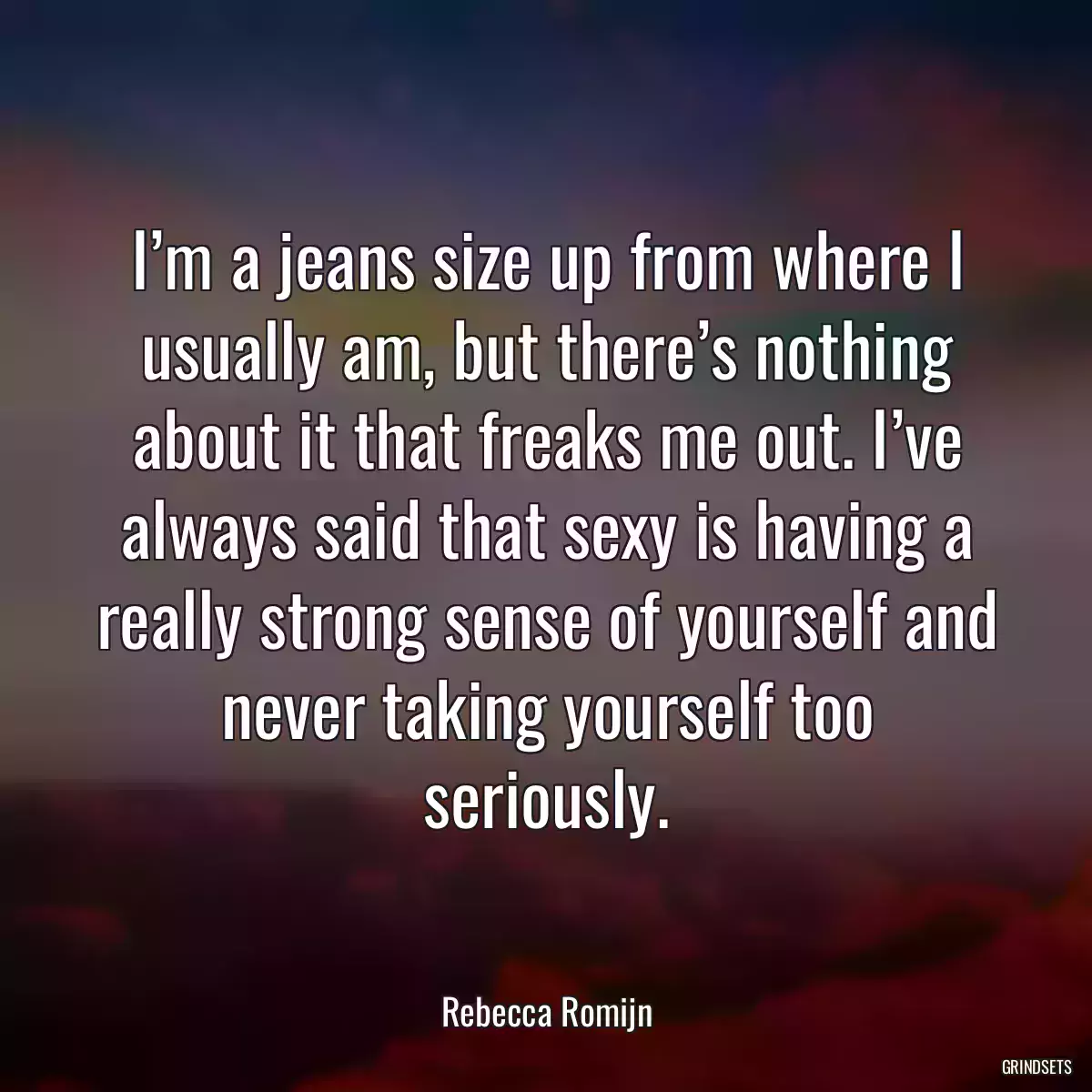 I’m a jeans size up from where I usually am, but there’s nothing about it that freaks me out. I’ve always said that sexy is having a really strong sense of yourself and never taking yourself too seriously.