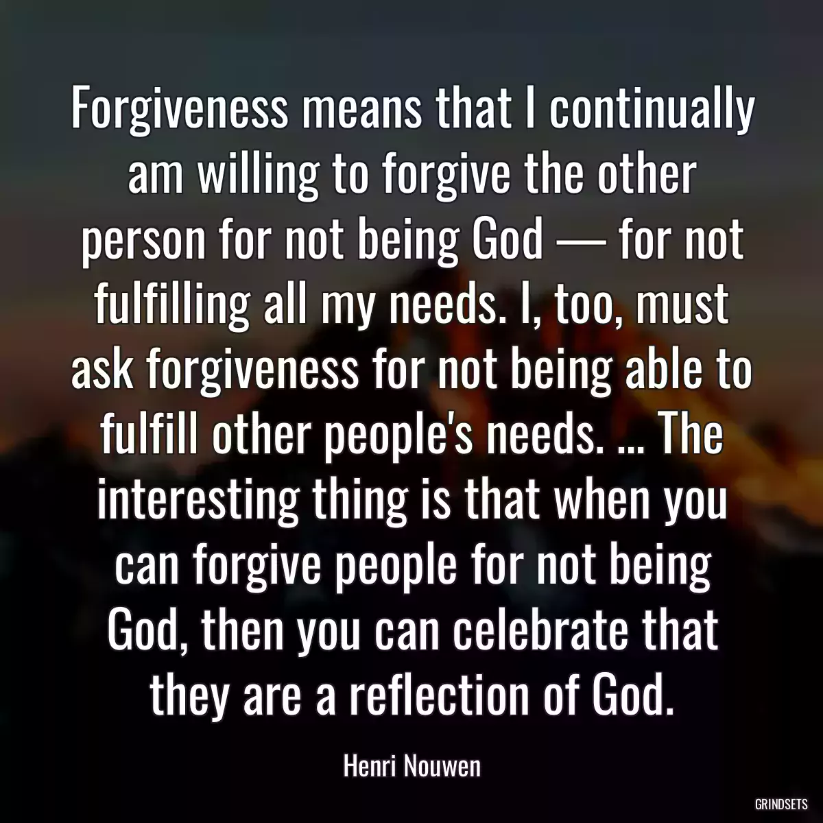 Forgiveness means that I continually am willing to forgive the other person for not being God — for not fulfilling all my needs. I, too, must ask forgiveness for not being able to fulfill other people\'s needs. … The interesting thing is that when you can forgive people for not being God, then you can celebrate that they are a reflection of God.