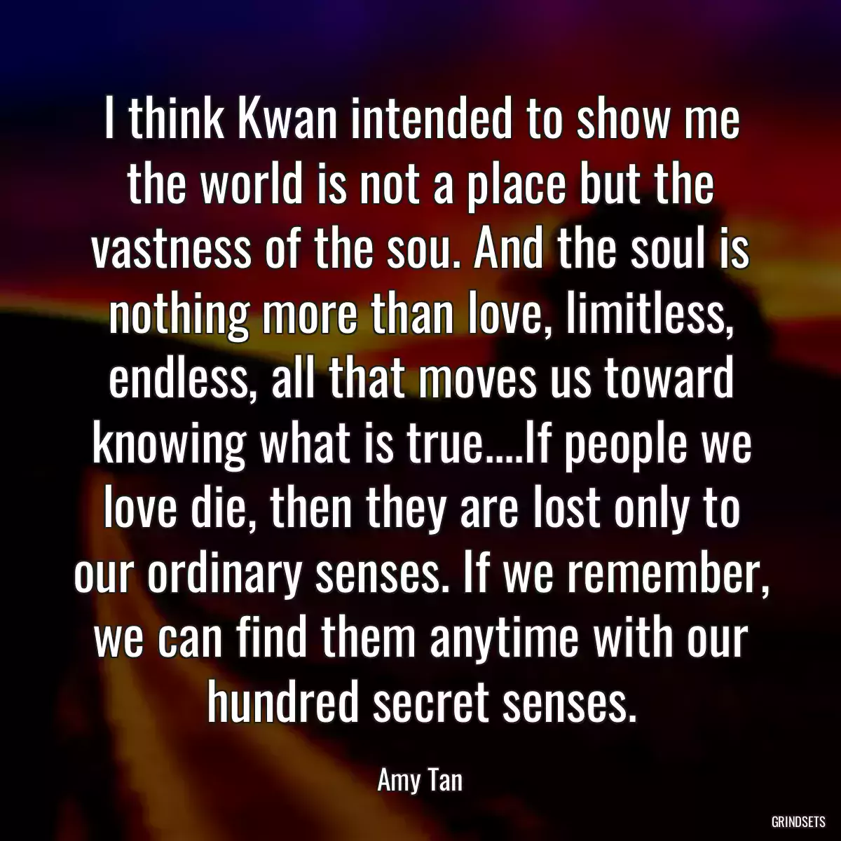 I think Kwan intended to show me the world is not a place but the vastness of the sou. And the soul is nothing more than love, limitless, endless, all that moves us toward knowing what is true....If people we love die, then they are lost only to our ordinary senses. If we remember, we can find them anytime with our hundred secret senses.