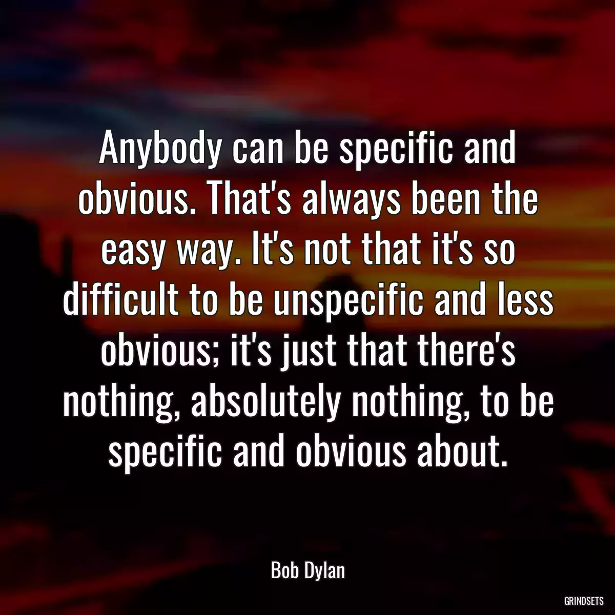 Anybody can be specific and obvious. That\'s always been the easy way. It\'s not that it\'s so difficult to be unspecific and less obvious; it\'s just that there\'s nothing, absolutely nothing, to be specific and obvious about.