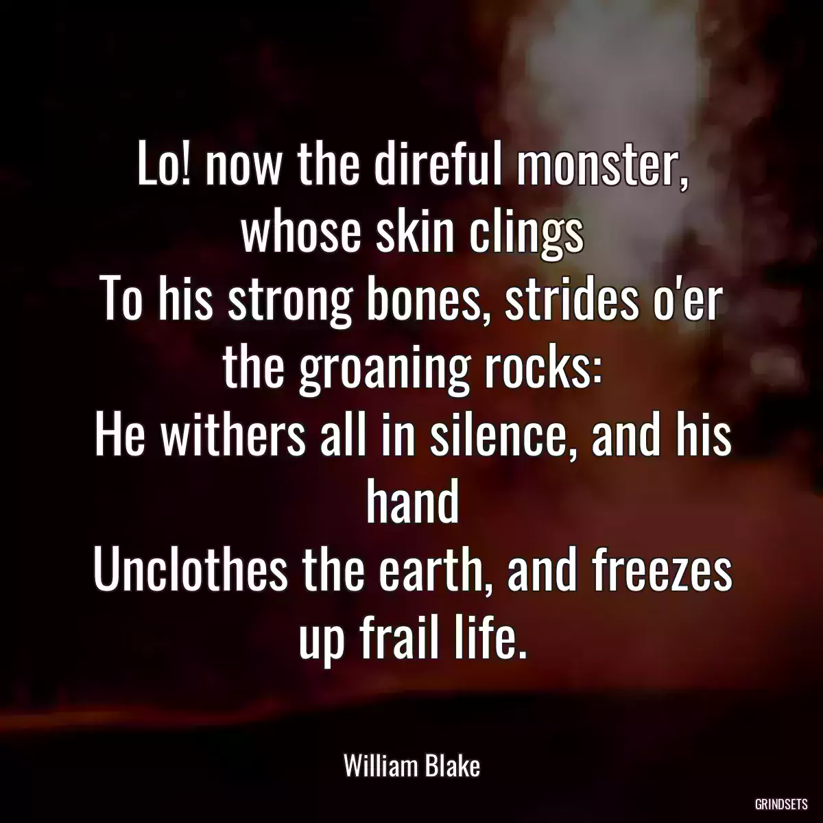 Lo! now the direful monster, whose skin clings
To his strong bones, strides o\'er the groaning rocks:
He withers all in silence, and his hand
Unclothes the earth, and freezes up frail life.