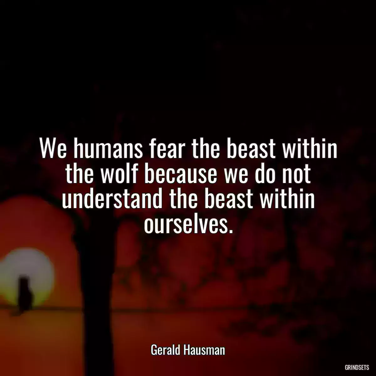 We humans fear the beast within the wolf because we do not understand the beast within ourselves.