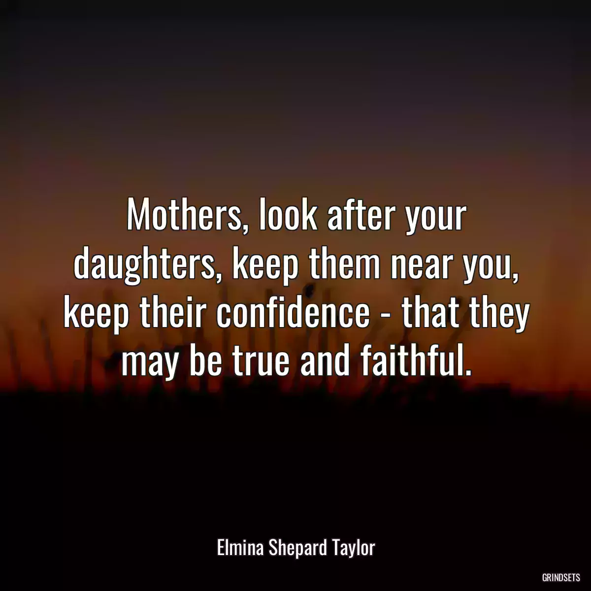 Mothers, look after your daughters, keep them near you, keep their confidence - that they may be true and faithful.