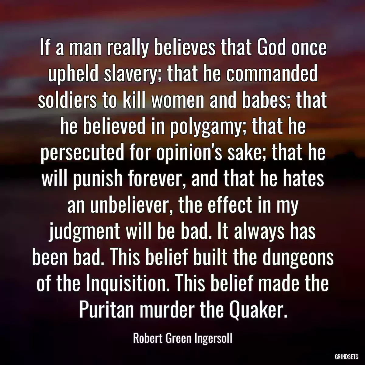 If a man really believes that God once upheld slavery; that he commanded soldiers to kill women and babes; that he believed in polygamy; that he persecuted for opinion\'s sake; that he will punish forever, and that he hates an unbeliever, the effect in my judgment will be bad. It always has been bad. This belief built the dungeons of the Inquisition. This belief made the Puritan murder the Quaker.