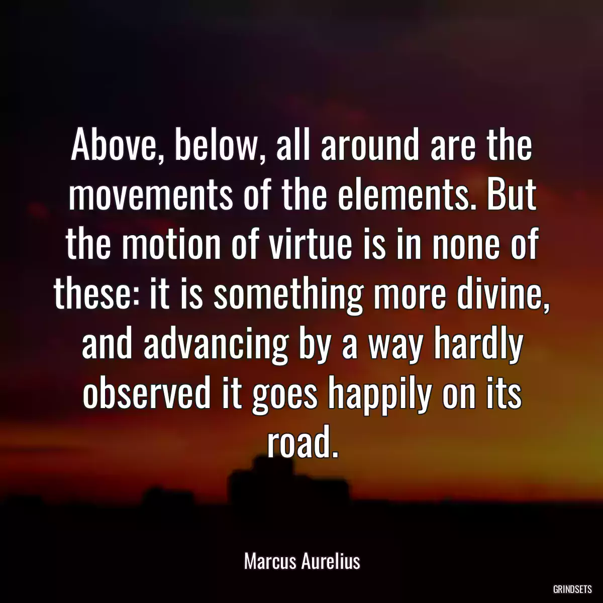 Above, below, all around are the movements of the elements. But the motion of virtue is in none of these: it is something more divine, and advancing by a way hardly observed it goes happily on its road.