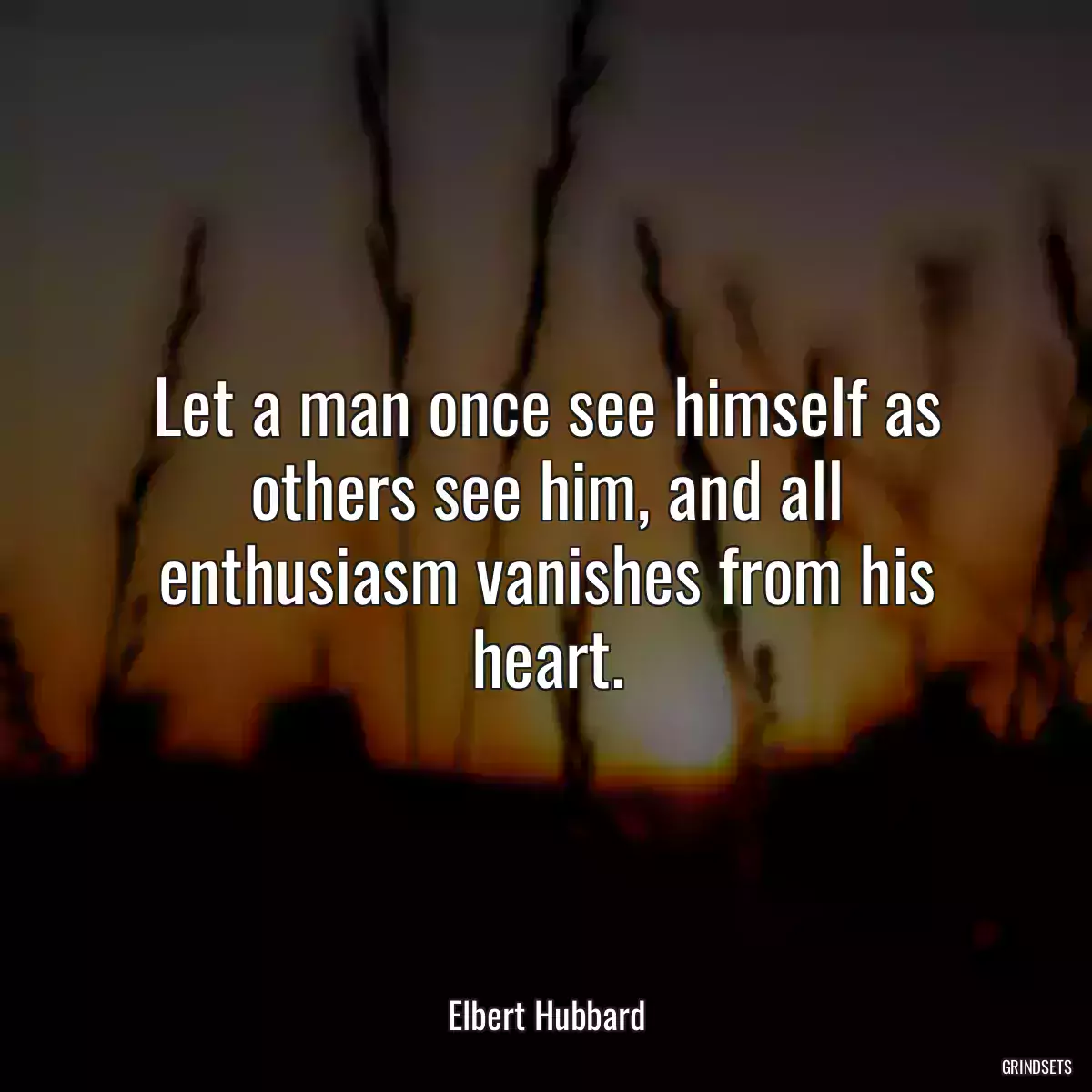 Let a man once see himself as others see him, and all enthusiasm vanishes from his heart.