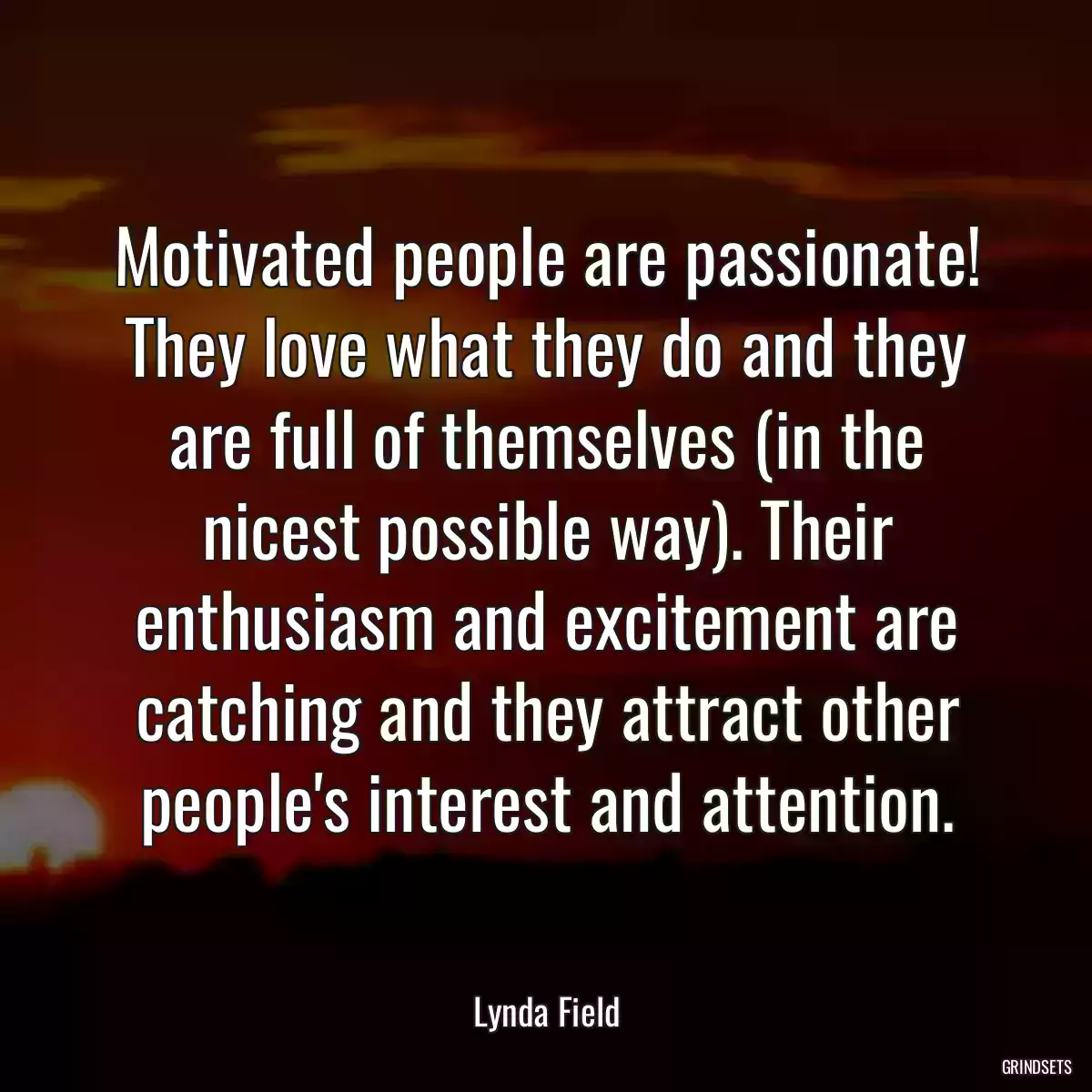 Motivated people are passionate! They love what they do and they are full of themselves (in the nicest possible way). Their enthusiasm and excitement are catching and they attract other people\'s interest and attention.