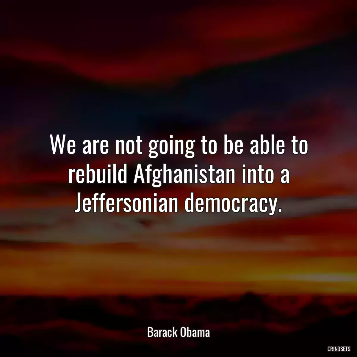 We are not going to be able to rebuild Afghanistan into a Jeffersonian democracy.