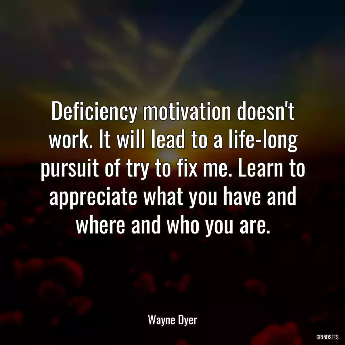 Deficiency motivation doesn\'t work. It will lead to a life-long pursuit of try to fix me. Learn to appreciate what you have and where and who you are.