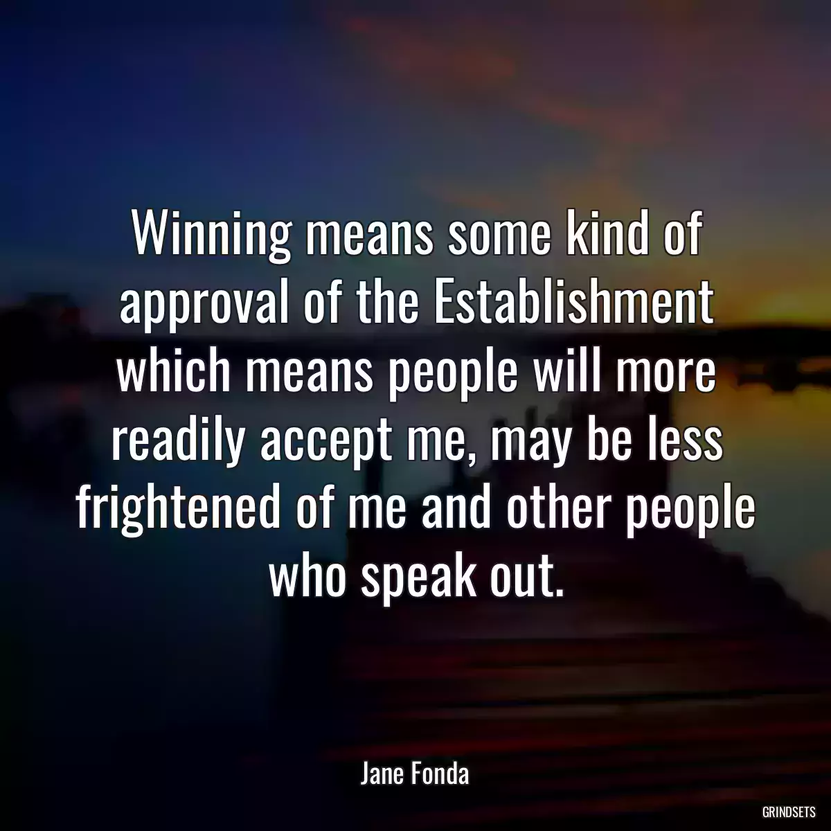 Winning means some kind of approval of the Establishment which means people will more readily accept me, may be less frightened of me and other people who speak out.