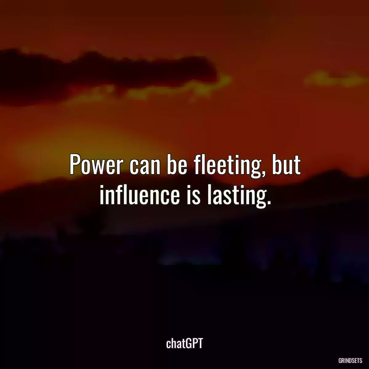 Power can be fleeting, but influence is lasting.