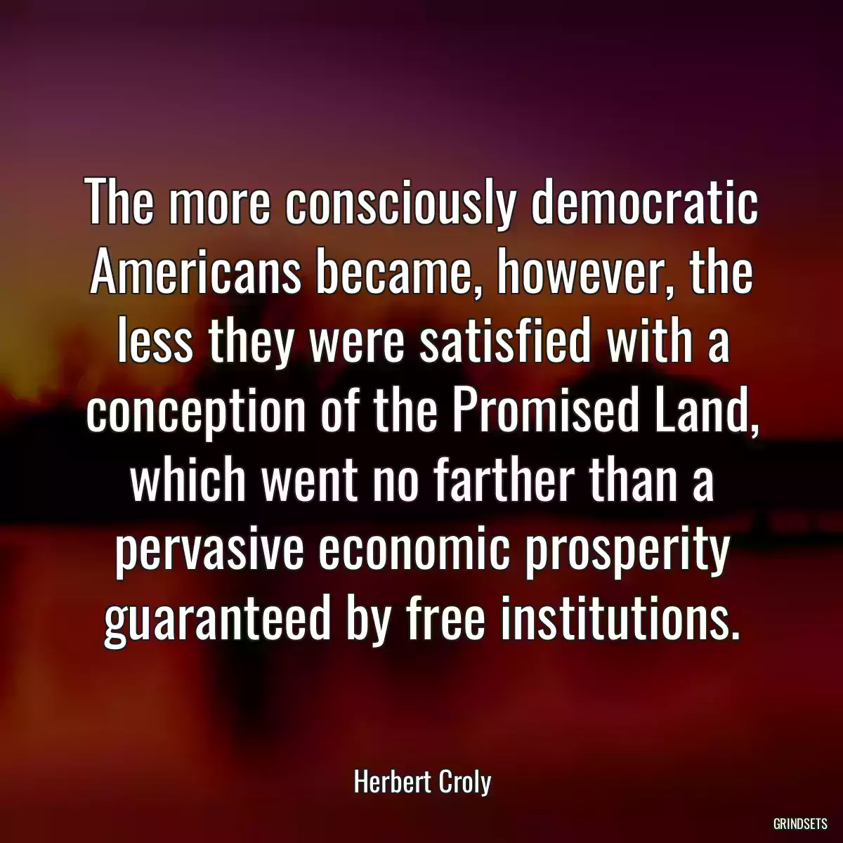 The more consciously democratic Americans became, however, the less they were satisfied with a conception of the Promised Land, which went no farther than a pervasive economic prosperity guaranteed by free institutions.