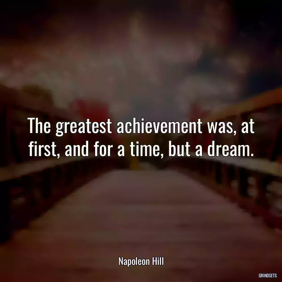 The greatest achievement was, at first, and for a time, but a dream.