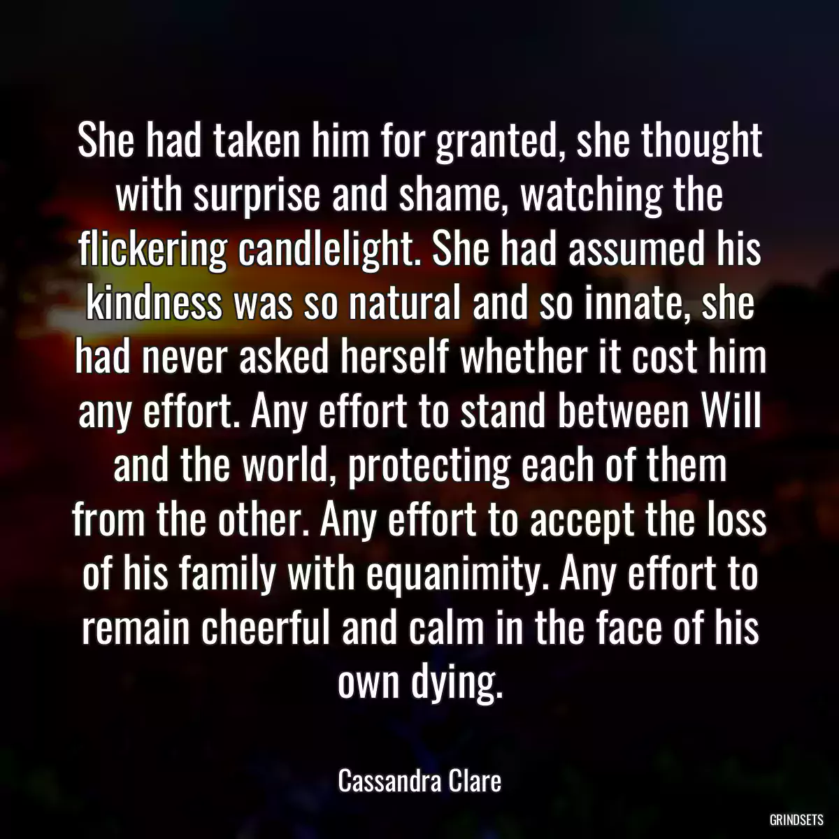 She had taken him for granted, she thought with surprise and shame, watching the flickering candlelight. She had assumed his kindness was so natural and so innate, she had never asked herself whether it cost him any effort. Any effort to stand between Will and the world, protecting each of them from the other. Any effort to accept the loss of his family with equanimity. Any effort to remain cheerful and calm in the face of his own dying.