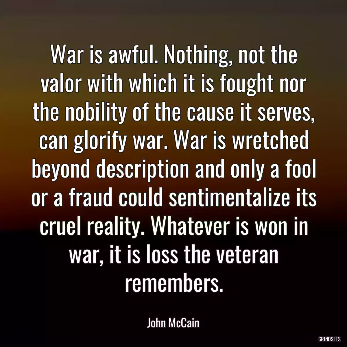 War is awful. Nothing, not the valor with which it is fought nor the nobility of the cause it serves, can glorify war. War is wretched beyond description and only a fool or a fraud could sentimentalize its cruel reality. Whatever is won in war, it is loss the veteran remembers.