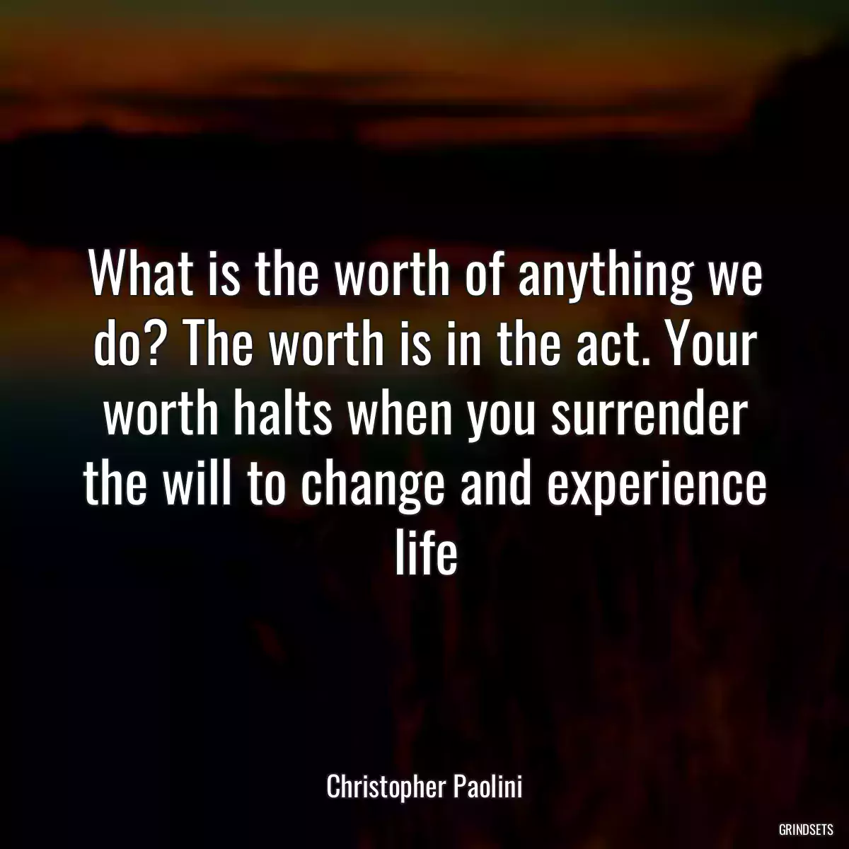 What is the worth of anything we do? The worth is in the act. Your worth halts when you surrender the will to change and experience life