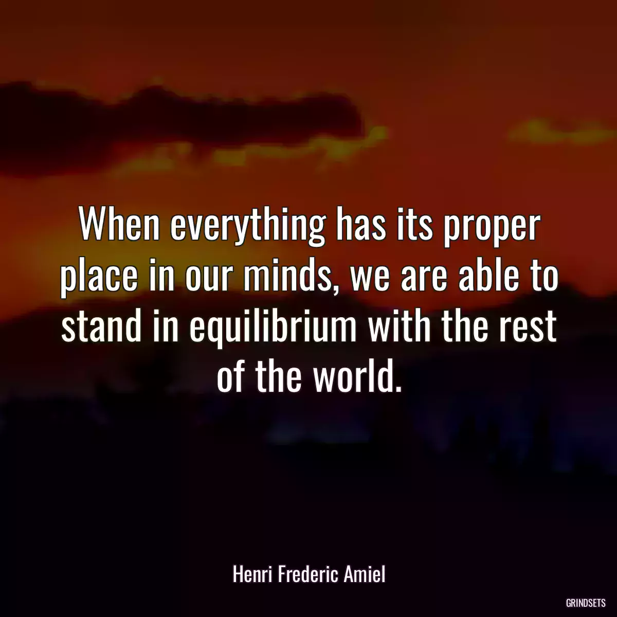 When everything has its proper place in our minds, we are able to stand in equilibrium with the rest of the world.