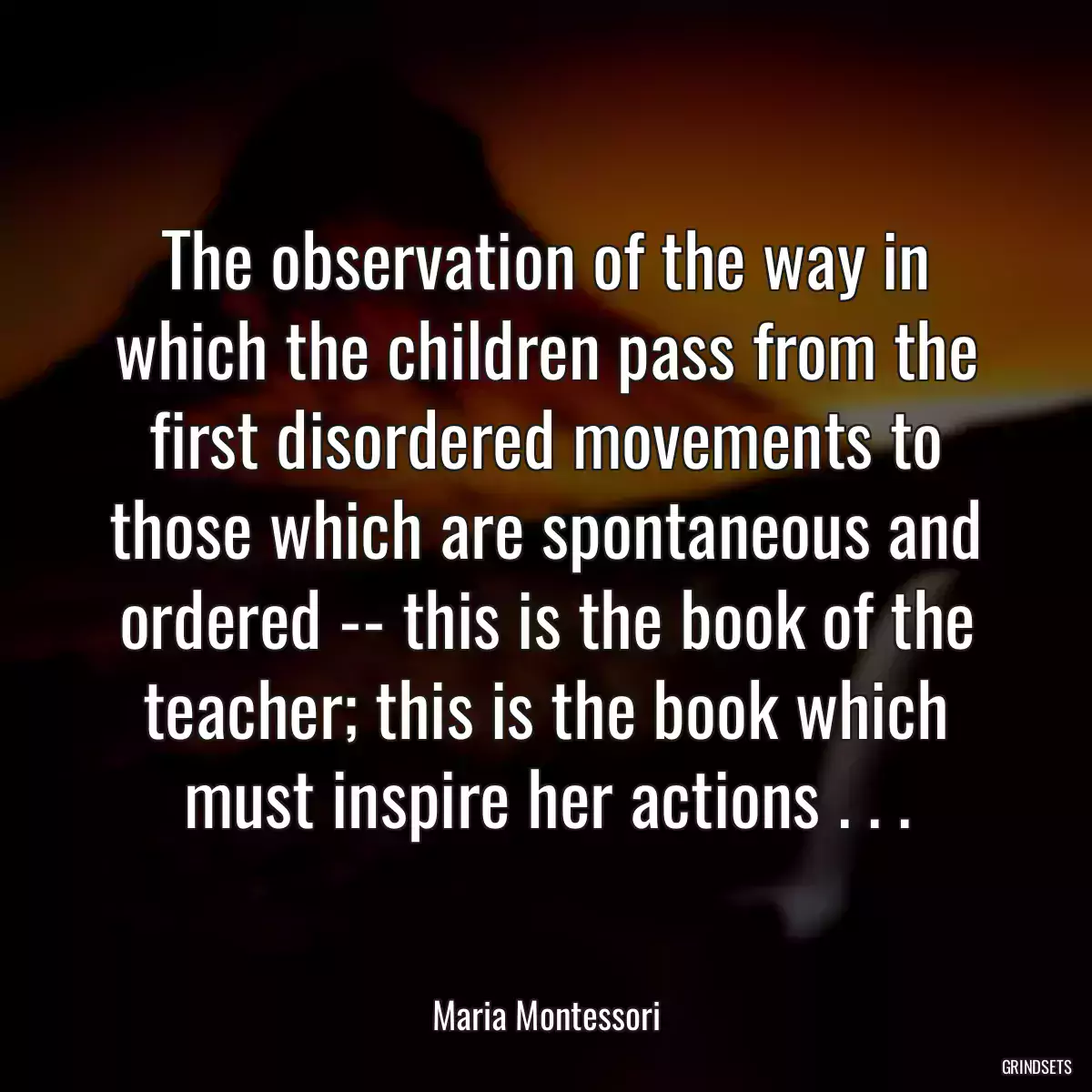 The observation of the way in which the children pass from the first disordered movements to those which are spontaneous and ordered -- this is the book of the teacher; this is the book which must inspire her actions . . .