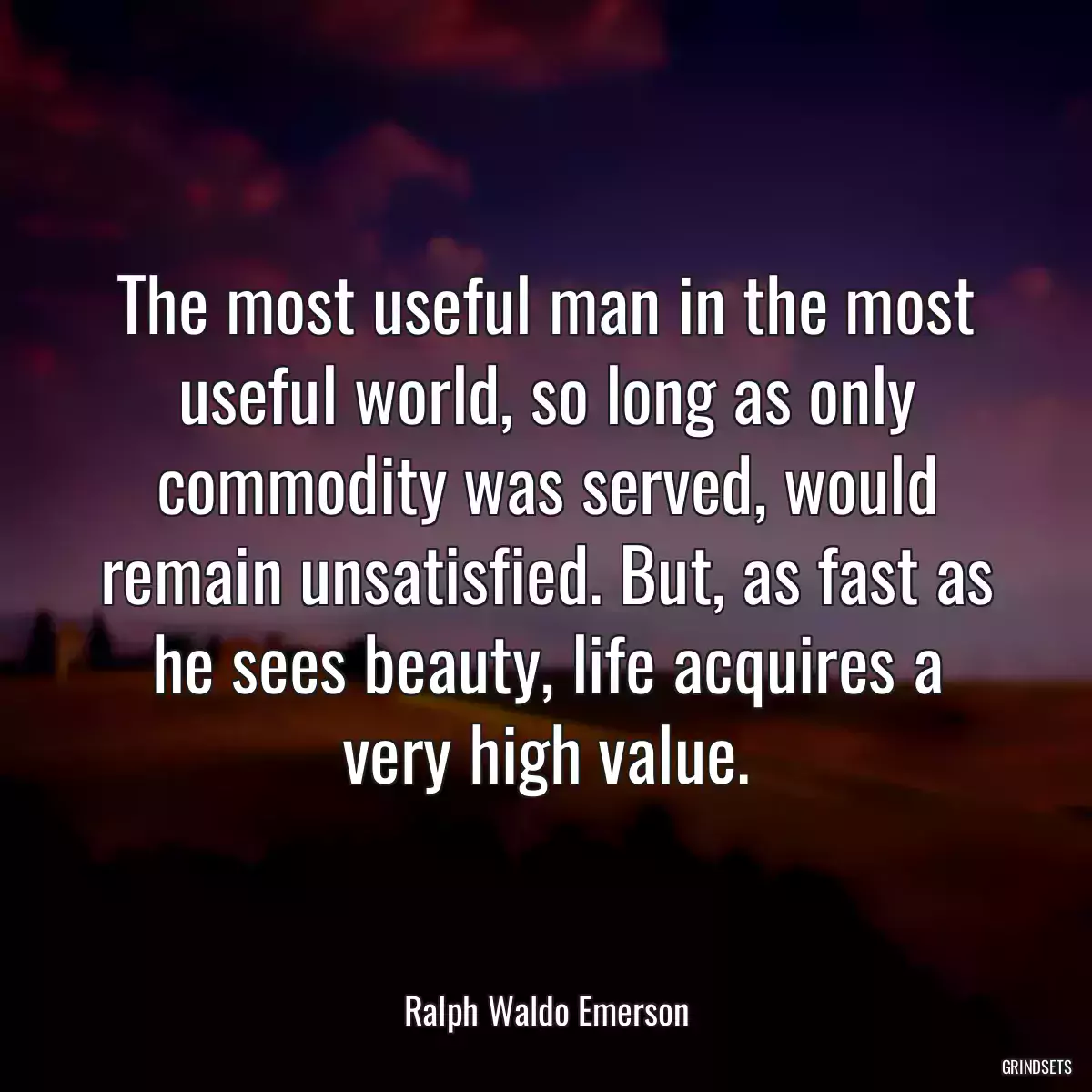 The most useful man in the most useful world, so long as only commodity was served, would remain unsatisfied. But, as fast as he sees beauty, life acquires a very high value.