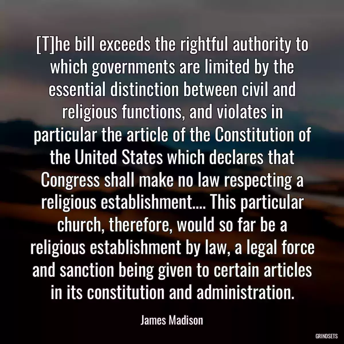 [T]he bill exceeds the rightful authority to which governments are limited by the essential distinction between civil and religious functions, and violates in particular the article of the Constitution of the United States which declares that Congress shall make no law respecting a religious establishment.... This particular church, therefore, would so far be a religious establishment by law, a legal force and sanction being given to certain articles in its constitution and administration.