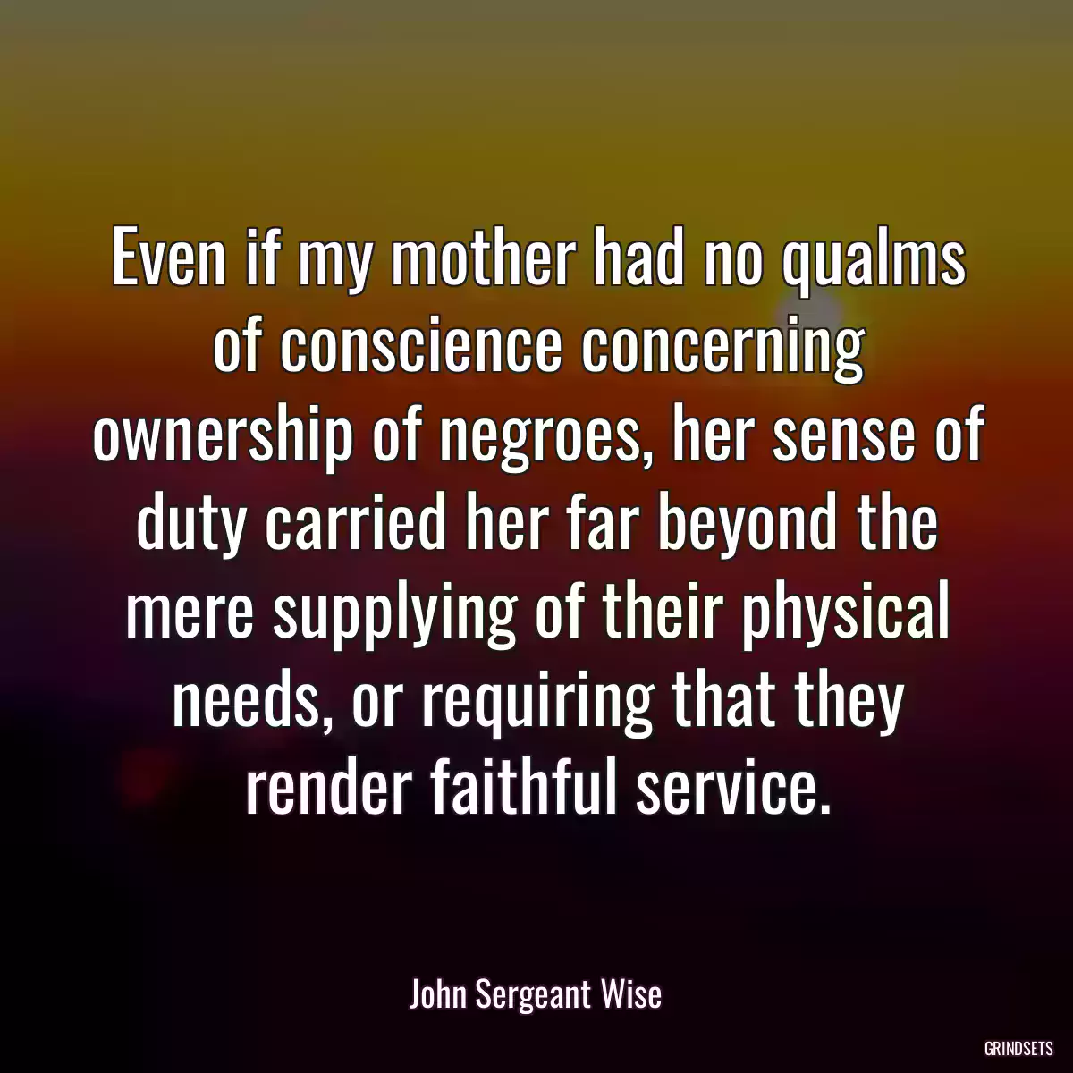 Even if my mother had no qualms of conscience concerning ownership of negroes, her sense of duty carried her far beyond the mere supplying of their physical needs, or requiring that they render faithful service.