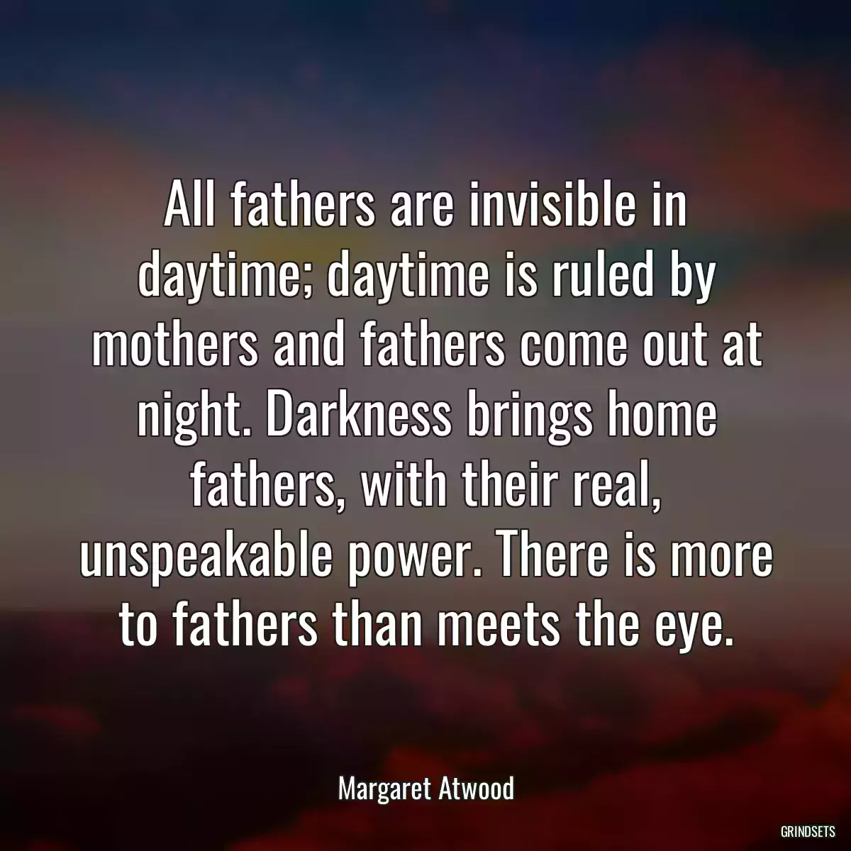 All fathers are invisible in daytime; daytime is ruled by mothers and fathers come out at night. Darkness brings home fathers, with their real, unspeakable power. There is more to fathers than meets the eye.