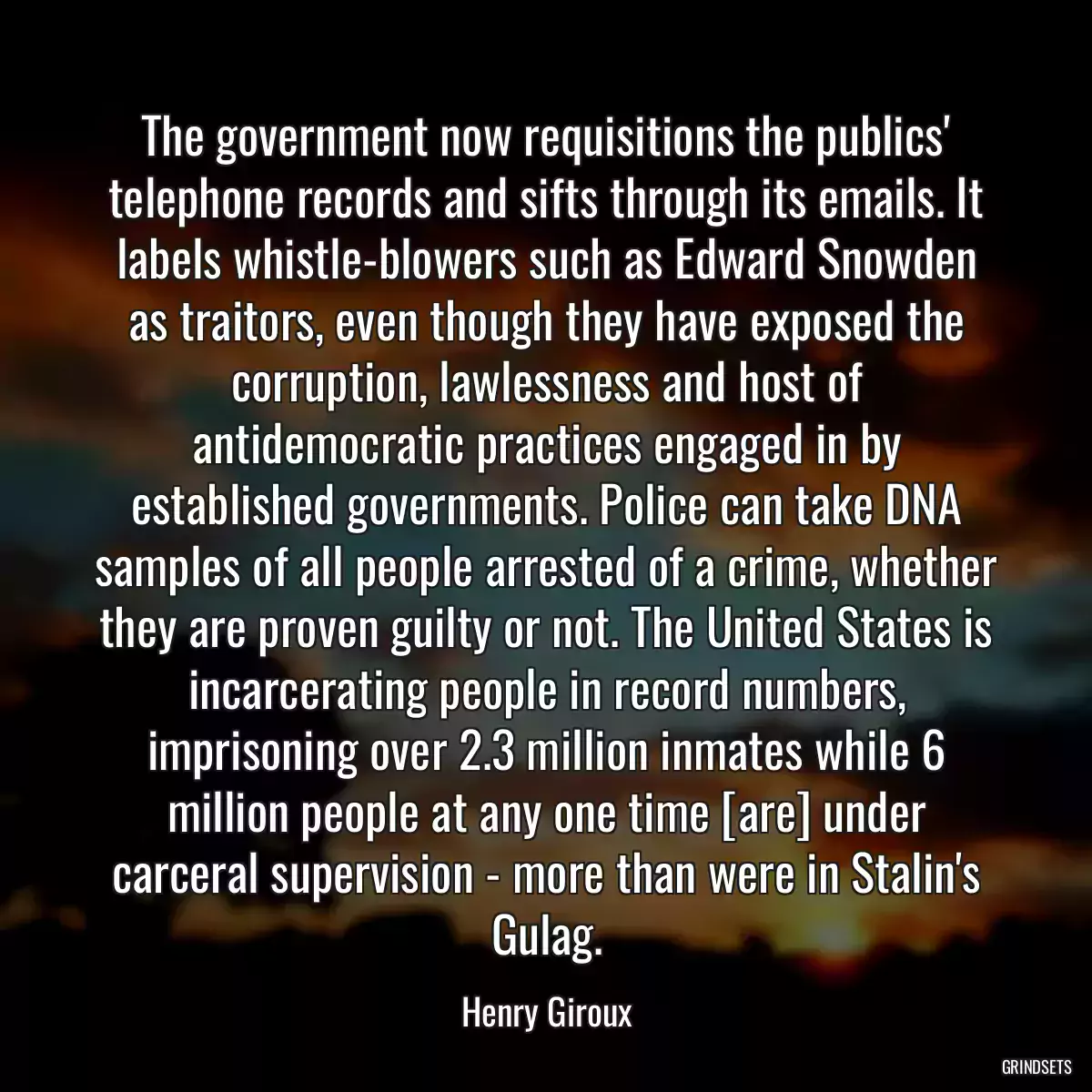 The government now requisitions the publics\' telephone records and sifts through its emails. It labels whistle-blowers such as Edward Snowden as traitors, even though they have exposed the corruption, lawlessness and host of antidemocratic practices engaged in by established governments. Police can take DNA samples of all people arrested of a crime, whether they are proven guilty or not. The United States is incarcerating people in record numbers, imprisoning over 2.3 million inmates while 6 million people at any one time [are] under carceral supervision - more than were in Stalin\'s Gulag.