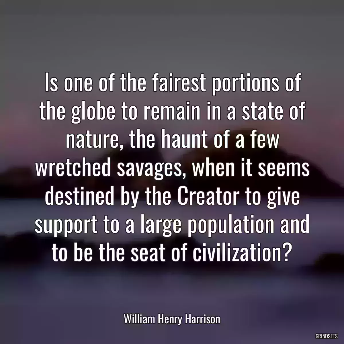 Is one of the fairest portions of the globe to remain in a state of nature, the haunt of a few wretched savages, when it seems destined by the Creator to give support to a large population and to be the seat of civilization?