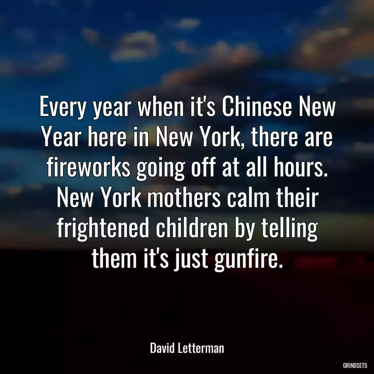 Every year when it\'s Chinese New Year here in New York, there are fireworks going off at all hours. New York mothers calm their frightened children by telling them it\'s just gunfire.