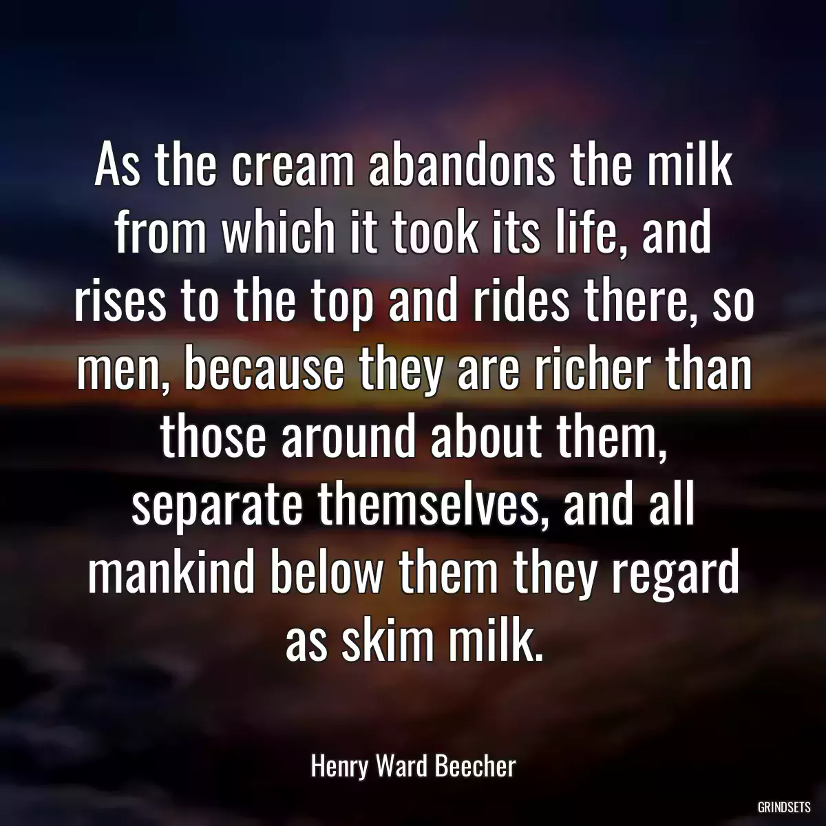 As the cream abandons the milk from which it took its life, and rises to the top and rides there, so men, because they are richer than those around about them, separate themselves, and all mankind below them they regard as skim milk.