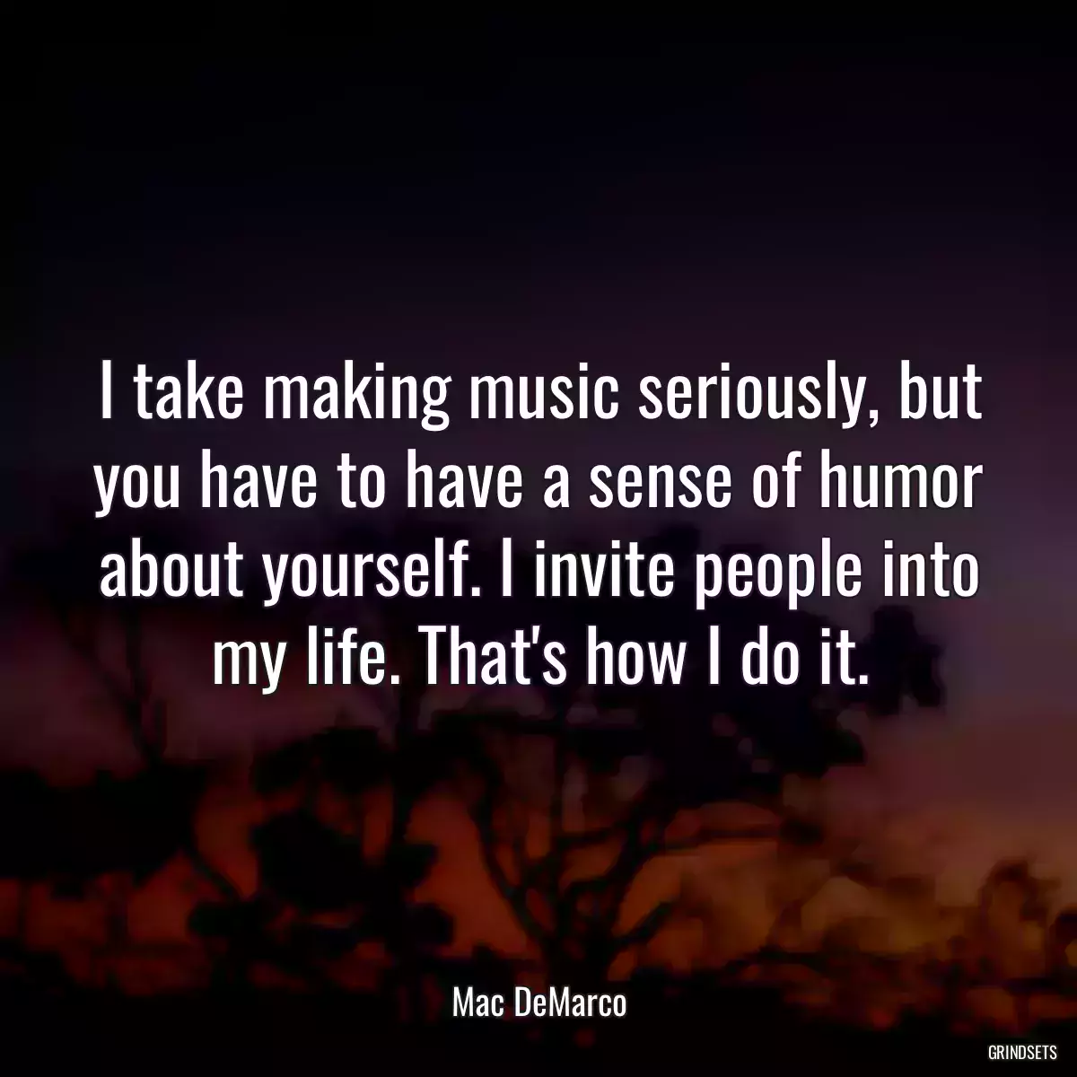 I take making music seriously, but you have to have a sense of humor about yourself. I invite people into my life. That\'s how I do it.