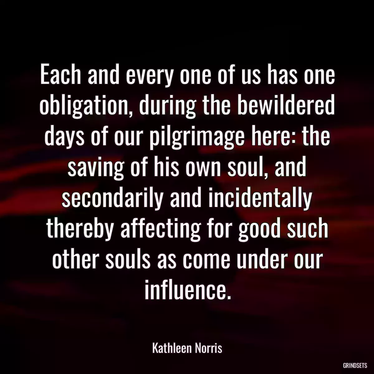 Each and every one of us has one obligation, during the bewildered days of our pilgrimage here: the saving of his own soul, and secondarily and incidentally thereby affecting for good such other souls as come under our influence.