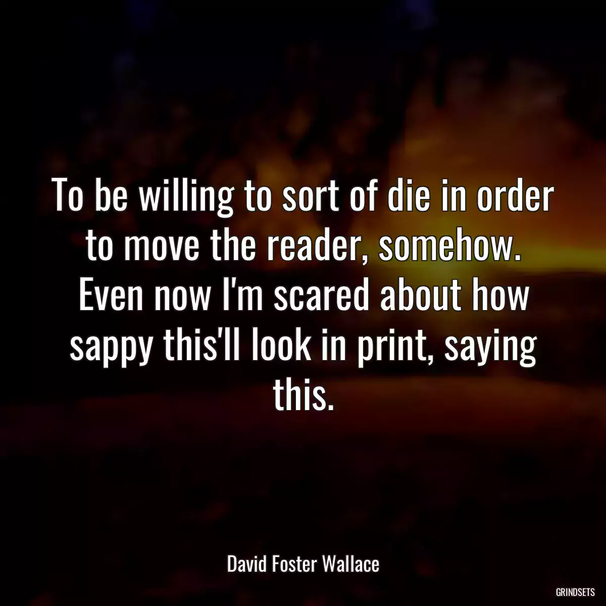 To be willing to sort of die in order to move the reader, somehow. Even now I\'m scared about how sappy this\'ll look in print, saying this.