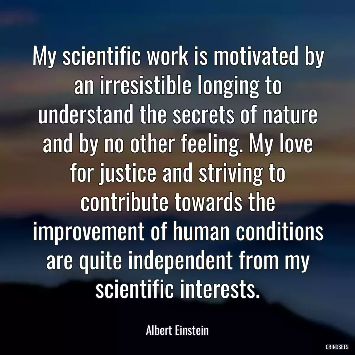 My scientific work is motivated by an irresistible longing to understand the secrets of nature and by no other feeling. My love for justice and striving to contribute towards the improvement of human conditions are quite independent from my scientific interests.