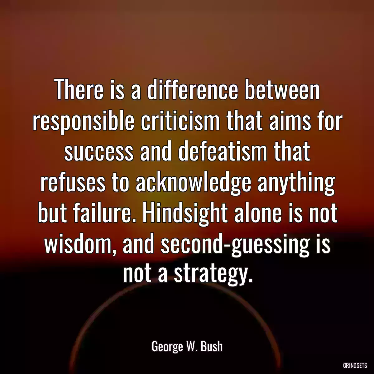 There is a difference between responsible criticism that aims for success and defeatism that refuses to acknowledge anything but failure. Hindsight alone is not wisdom, and second-guessing is not a strategy.