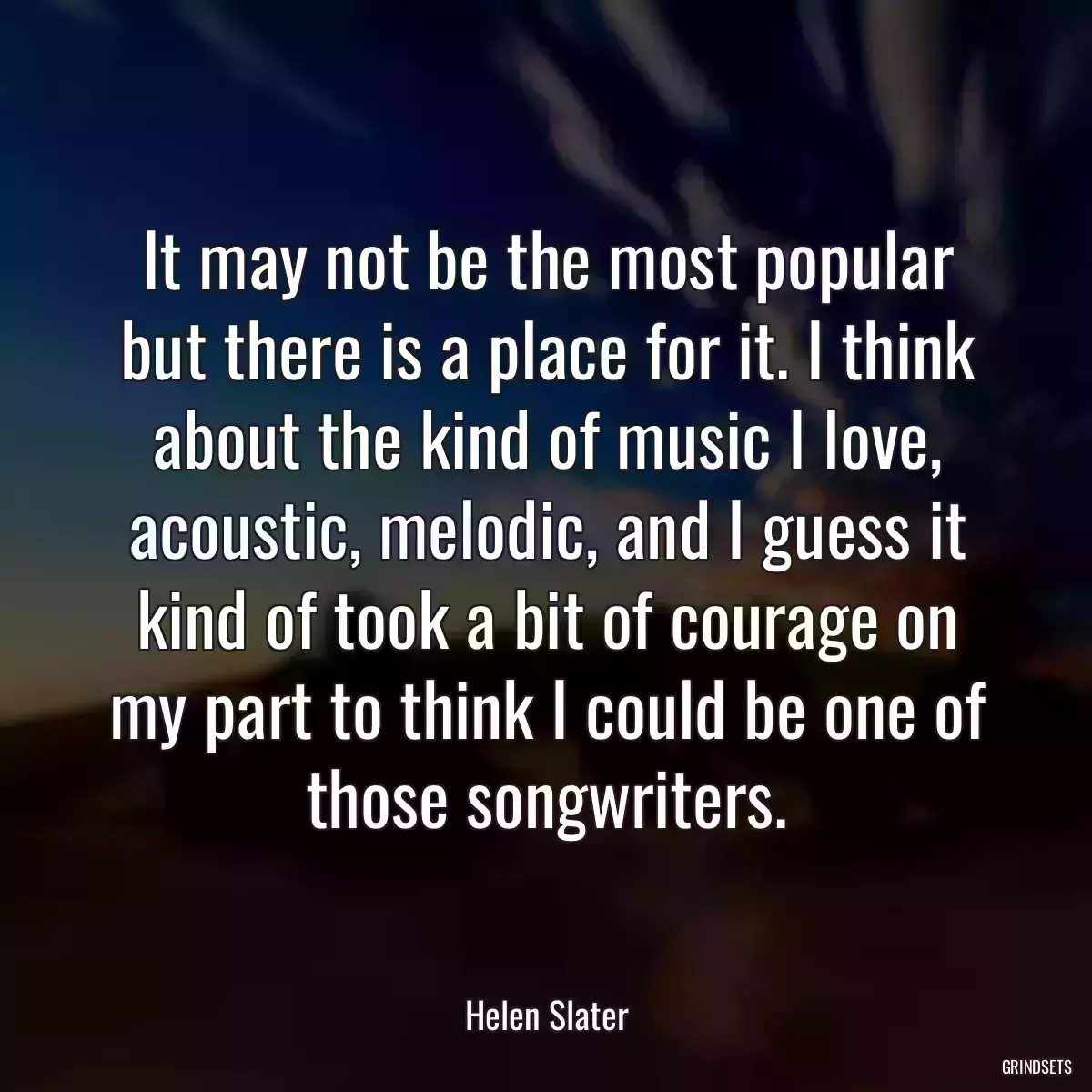 It may not be the most popular but there is a place for it. I think about the kind of music I love, acoustic, melodic, and I guess it kind of took a bit of courage on my part to think I could be one of those songwriters.